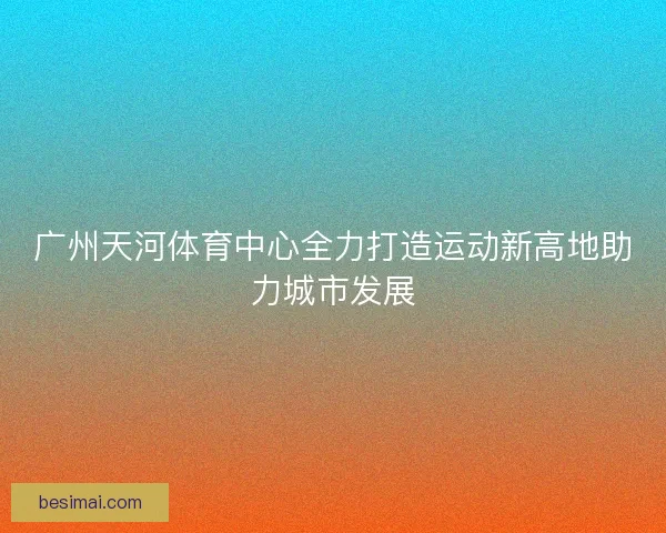 广州天河体育中心全力打造运动新高地助力城市发展