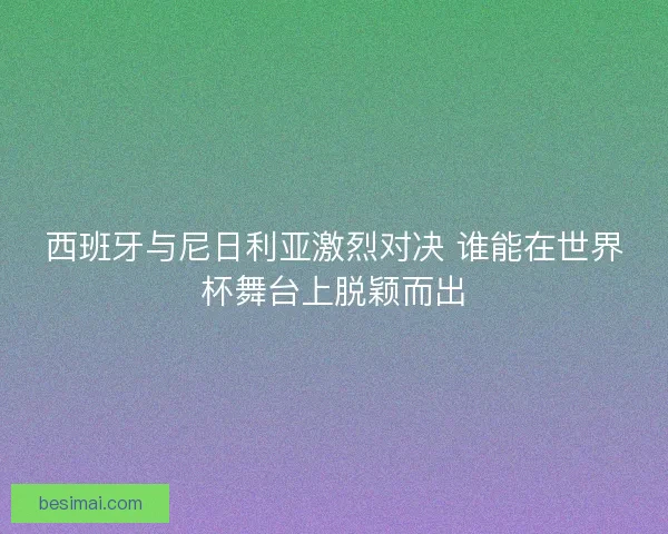 西班牙与尼日利亚激烈对决 谁能在世界杯舞台上脱颖而出